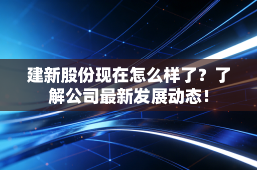 建新股份现在怎么样了？了解公司最新发展动态！