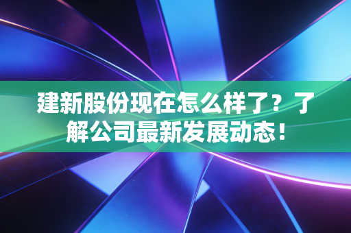 建新股份现在怎么样了？了解公司最新发展动态！