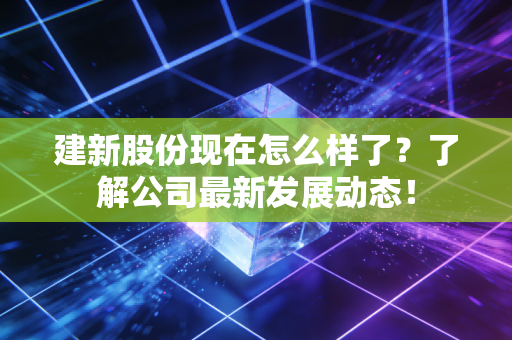 建新股份现在怎么样了？了解公司最新发展动态！