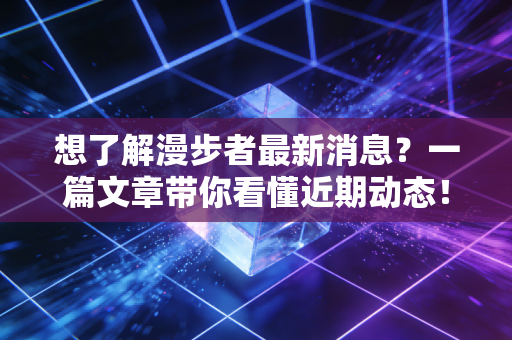 想了解漫步者最新消息？一篇文章带你看懂近期动态！
