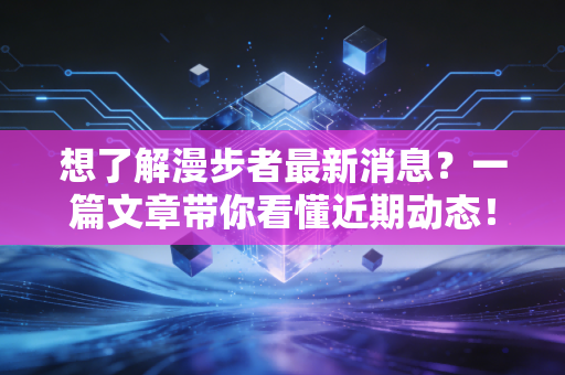 想了解漫步者最新消息？一篇文章带你看懂近期动态！