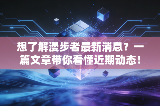 想了解漫步者最新消息？一篇文章带你看懂近期动态！