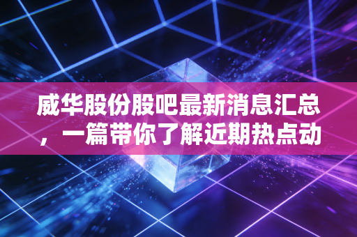 威华股份股吧最新消息汇总，一篇带你了解近期热点动态！