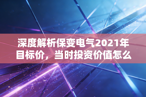 深度解析保变电气2021年目标价，当时投资价值怎么样？