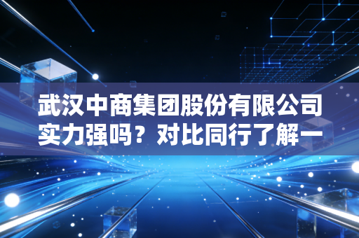 武汉中商集团股份有限公司实力强吗？对比同行了解一下！