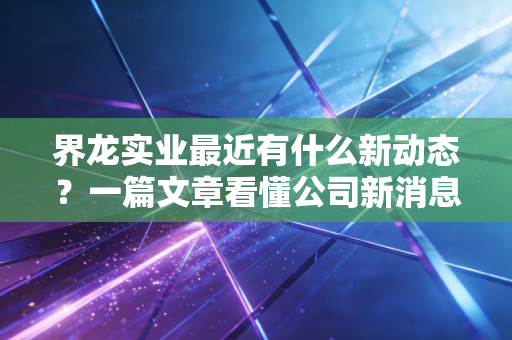 界龙实业最近有什么新动态？一篇文章看懂公司新消息！