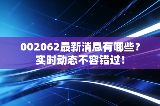002062最新消息有哪些？实时动态不容错过！
