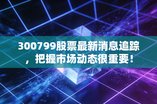 300799股票最新消息追踪,把握市场动态很重要!
