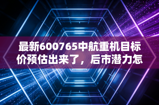 最新600765中航重机目标价预估出来了,后市潜力怎么样?