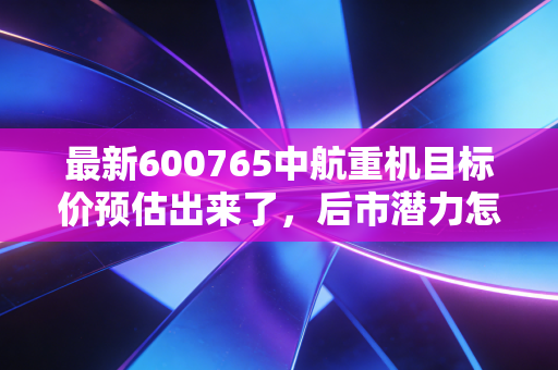最新600765中航重机目标价预估出来了,后市潜力怎么样?