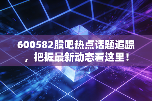 600582股吧热点话题追踪,把握最新动态看这里!