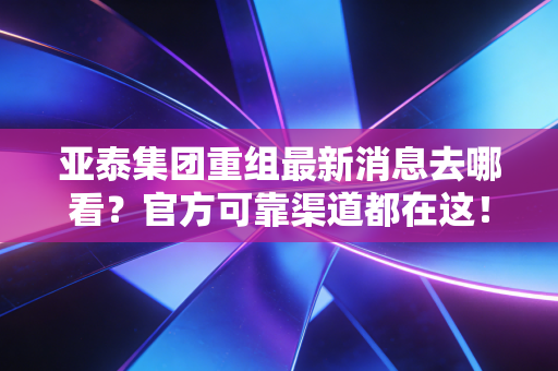 亚泰集团重组最新消息去哪看?官方可靠渠道都在这!