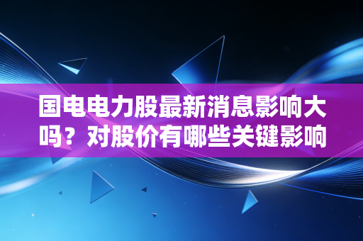 国电电力股最新消息影响大吗？对股价有哪些关键影响？