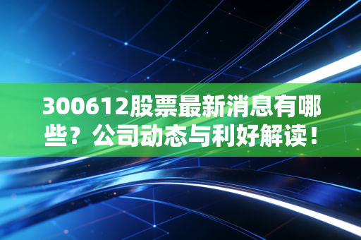300612股票最新消息有哪些？公司动态与利好解读！