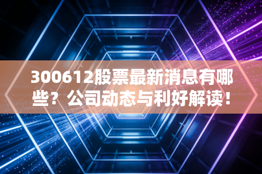 300612股票最新消息有哪些？公司动态与利好解读！