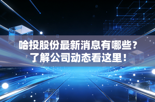 哈投股份最新消息有哪些？了解公司动态看这里！