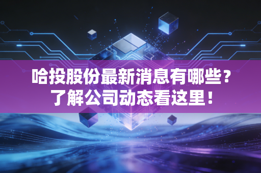 哈投股份最新消息有哪些？了解公司动态看这里！