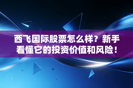 西飞国际股票怎么样？新手看懂它的投资价值和风险！