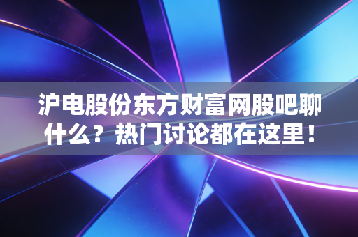沪电股份东方财富网股吧聊什么？热门讨论都在这里！
