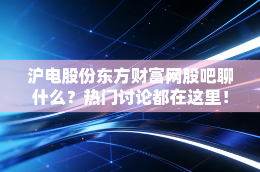 沪电股份东方财富网股吧聊什么？热门讨论都在这里！