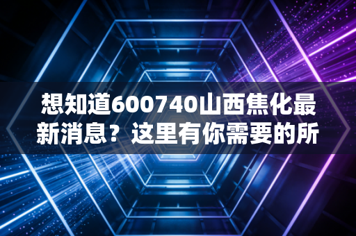 想知道600740山西焦化最新消息？这里有你需要的所有信息！