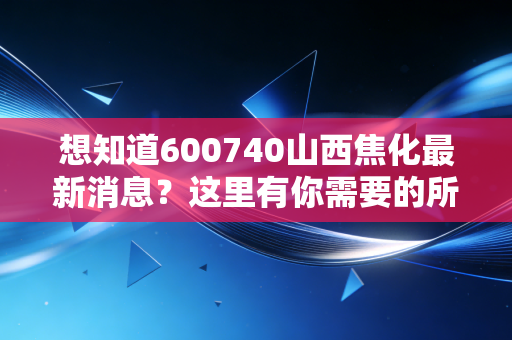 想知道600740山西焦化最新消息?这里有你需要的所有信息!
