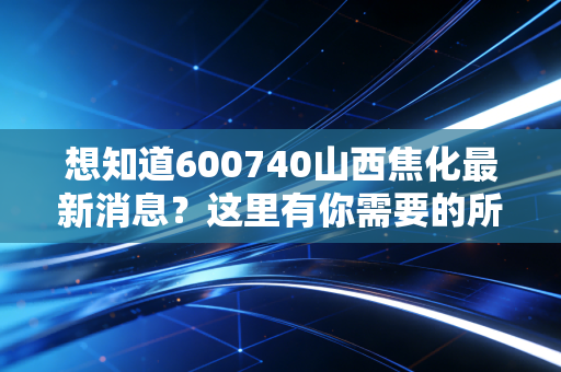 想知道600740山西焦化最新消息？这里有你需要的所有信息！