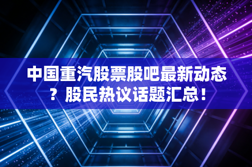 中国重汽股票股吧最新动态？股民热议话题汇总！
