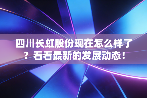 四川长虹股份现在怎么样了？看看最新的发展动态！