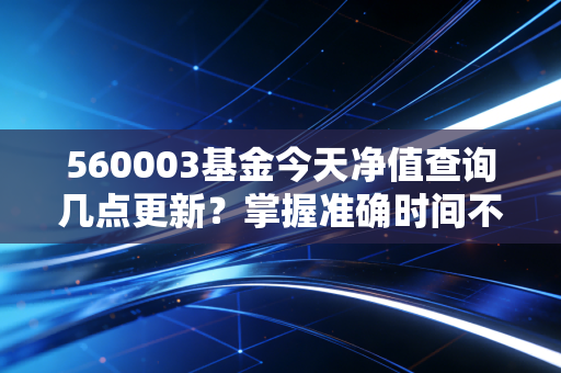 560003基金今天净值查询几点更新？掌握准确时间不等待！