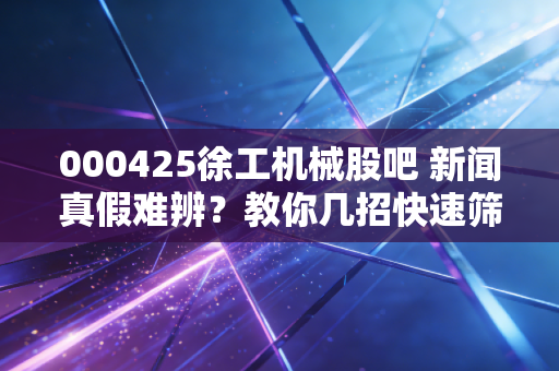 000425徐工机械股吧 新闻真假难辨？教你几招快速筛选信息！