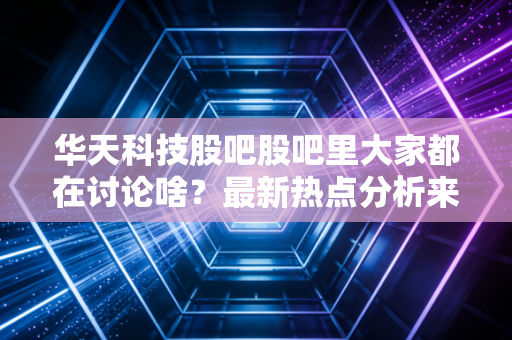 华天科技股吧股吧里大家都在讨论啥？最新热点分析来了！