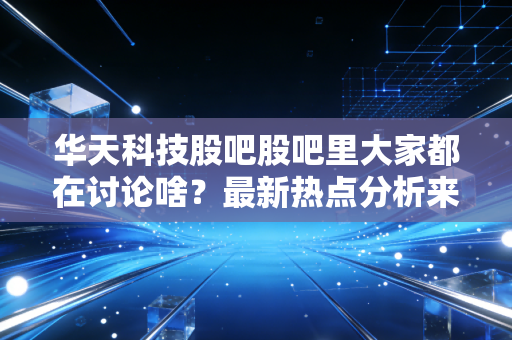 华天科技股吧股吧里大家都在讨论啥？最新热点分析来了！