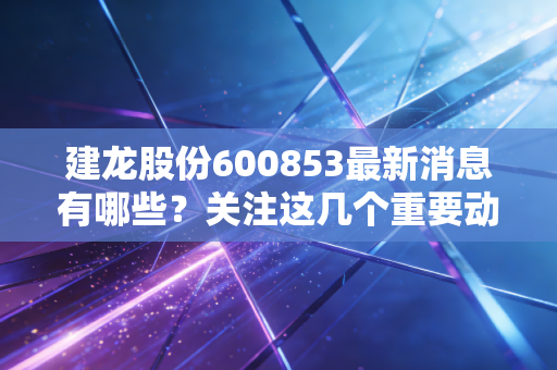建龙股份600853最新消息有哪些?关注这几个重要动态别错过!