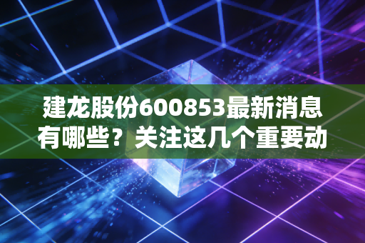 建龙股份600853最新消息有哪些？关注这几个重要动态别错过！