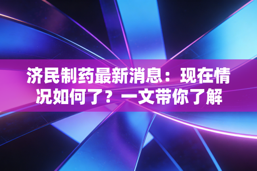 济民制药最新消息:现在情况如何了?一文带你了解