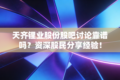 天齐锂业股份股吧讨论靠谱吗？资深股民分享经验！