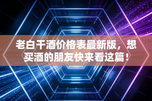 老白干酒价格表最新版,想买酒的朋友快来看这篇!