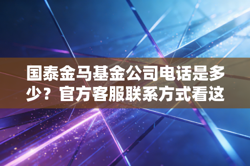 国泰金马基金公司电话是多少？官方客服联系方式看这里！