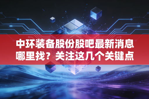 中环装备股份股吧最新消息哪里找?关注这几个关键点!