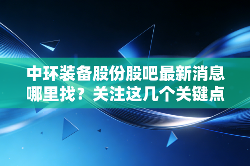 中环装备股份股吧最新消息哪里找?关注这几个关键点!