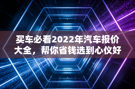 买车必看2022年汽车报价大全,帮你省钱选到心仪好车!