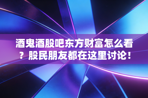 酒鬼酒股吧东方财富怎么看?股民朋友都在这里讨论!