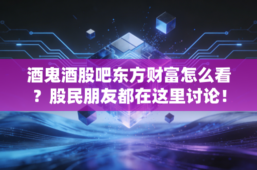 酒鬼酒股吧东方财富怎么看?股民朋友都在这里讨论!