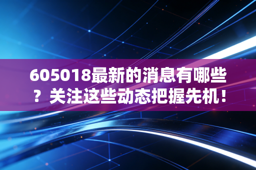 605018最新的消息有哪些？关注这些动态把握先机！