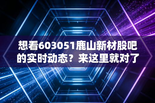 想看603051鹿山新材股吧的实时动态？来这里就对了！