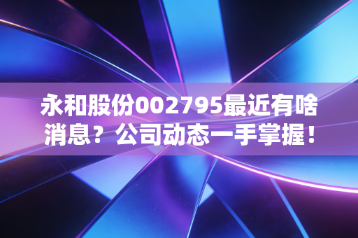 永和股份002795最近有啥消息?公司动态一手掌握!