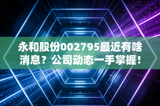 永和股份002795最近有啥消息？公司动态一手掌握！