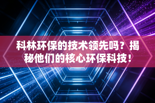科林环保的技术领先吗?揭秘他们的核心环保科技!