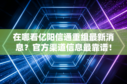 在哪看亿阳信通重组最新消息？官方渠道信息最靠谱！
